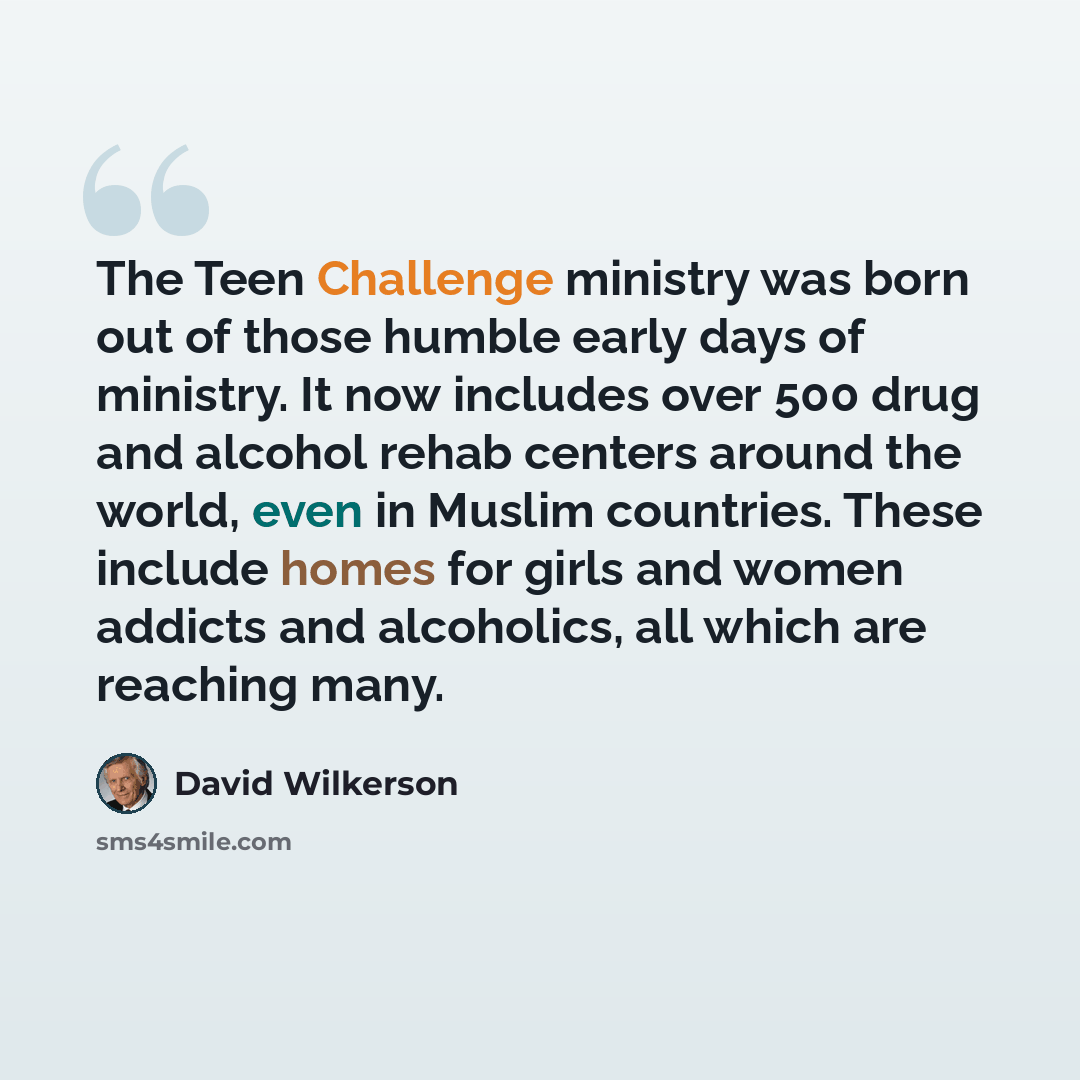 “The Teen Challenge ministry was born out of those humble early days of ministry. It now includes over 500 drug and alcohol rehab centers around the world, even in Muslim countries. These include homes for girls and women addicts and alcoholics, all which are reaching many.” quote by David Wilkerson