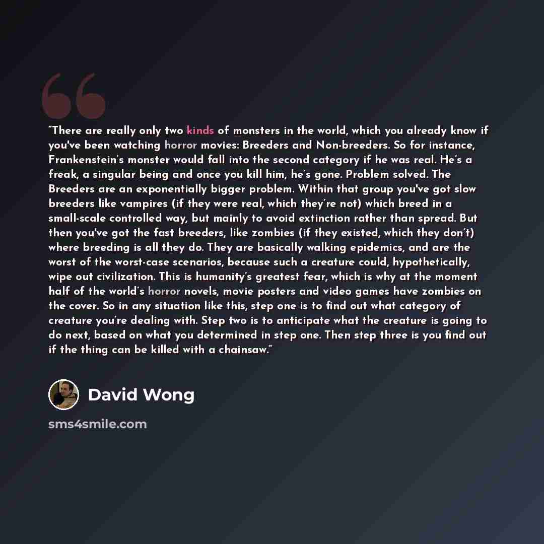 “There are really only two kinds of monsters in the world, which you already know if you've been watching horror movies: Breeders and Non-breeders. So for instance, Frankenstein’s monster would fall into the second category if he was real. He’s a freak, a singular being and once you kill him, he’s…” quote by David Wong