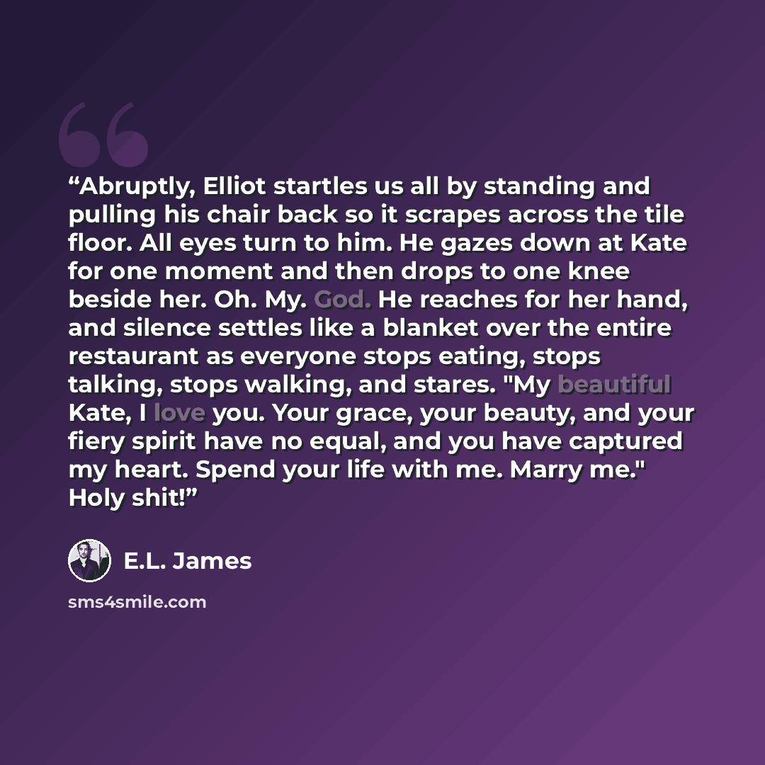 “Abruptly, Elliot startles us all by standing and pulling his chair back so it scrapes across the tile floor. All eyes turn to him. He gazes down at Kate for one moment and then drops to one knee beside her. Oh. My. God. He reaches for her hand, and silence settles like a blanket over the entire…” quote by E.L. James