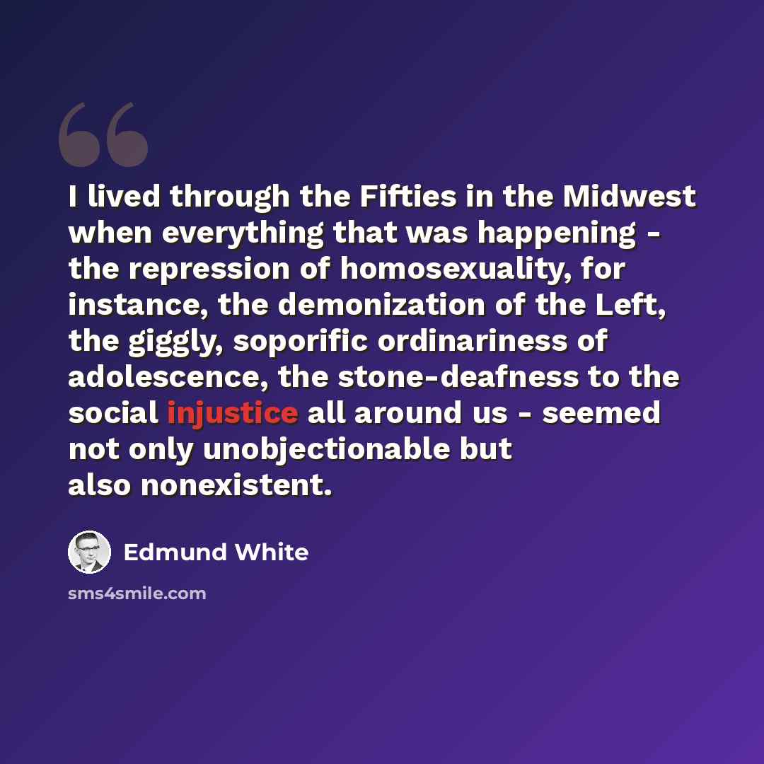 “I lived through the Fifties in the Midwest when everything that was happening - the repression of homosexuality, for instance, the demonization of the Left, the giggly, soporific ordinariness of adolescence, the stone-deafness to the social injustice all around us - seemed not only unobjectionable…” quote by Edmund White