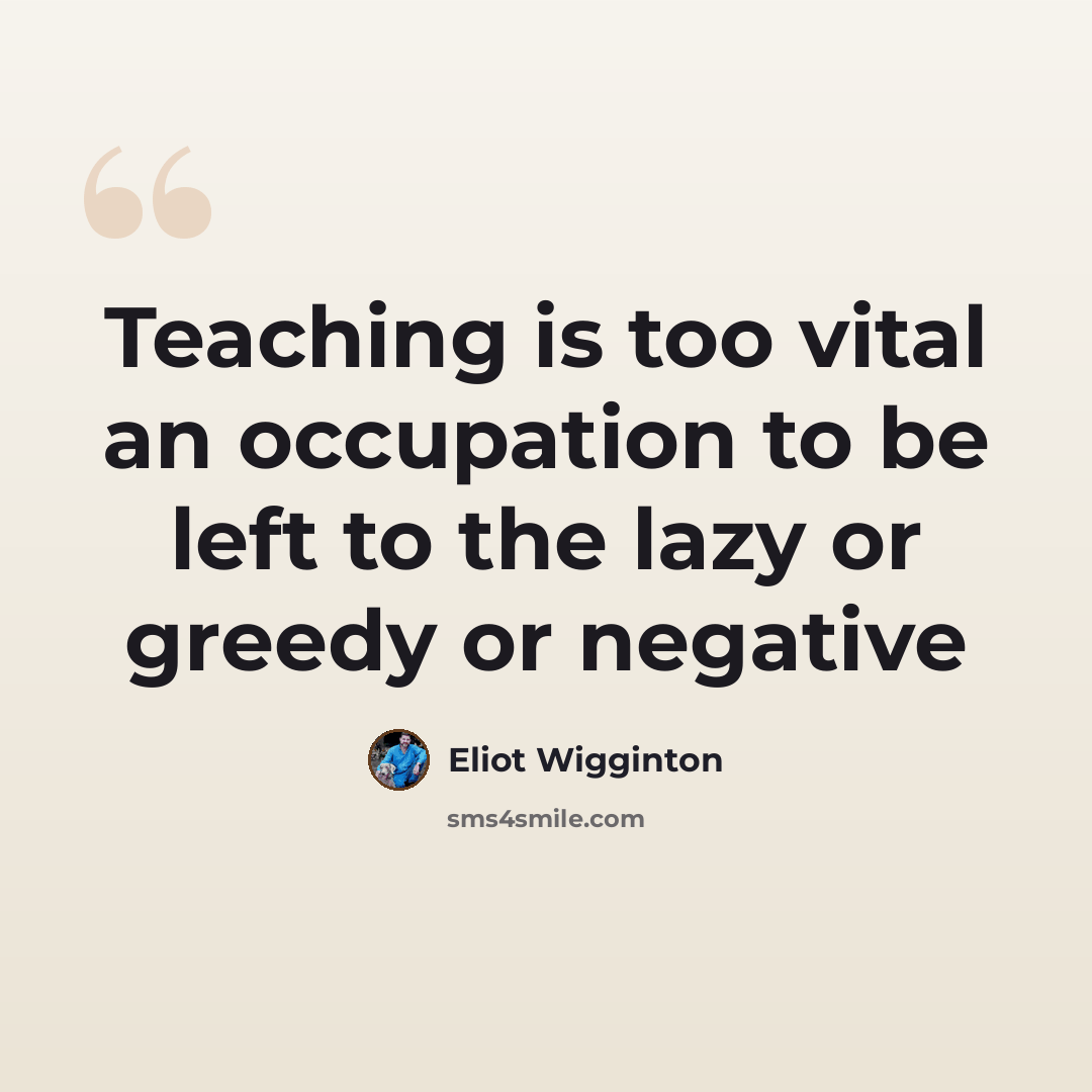 “Teaching is too vital an occupation to be left to the lazy or greedy or negative” quote by Eliot Wigginton