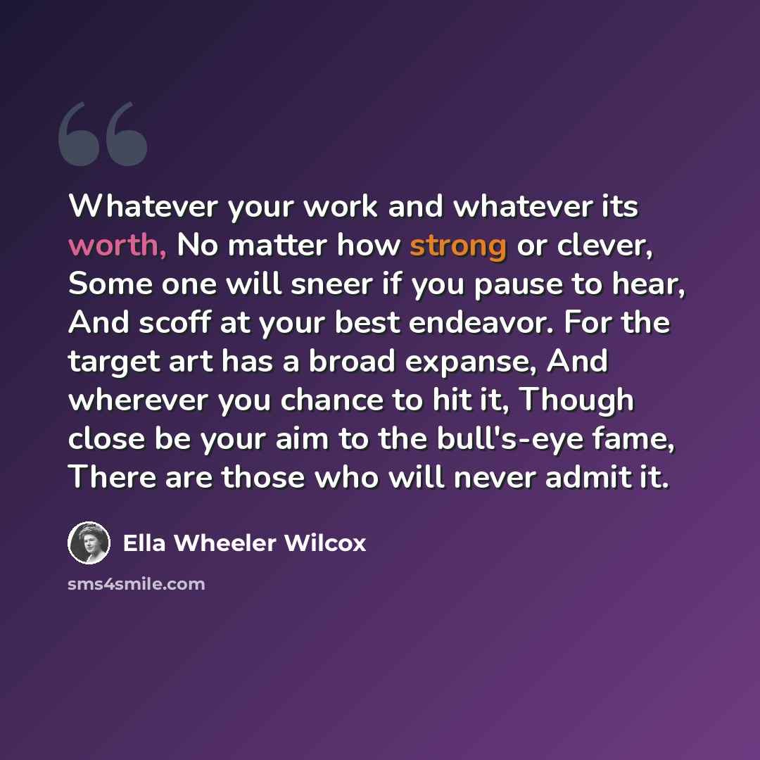 “Whatever your work and whatever its worth, No matter how strong or clever, Some one will sneer if you pause to hear, And scoff at your best endeavor. For the target art has a broad expanse, And wherever you chance to hit it, Though close be your aim to the bull's-eye fame, There are those who will…” quote by Ella Wheeler Wilcox