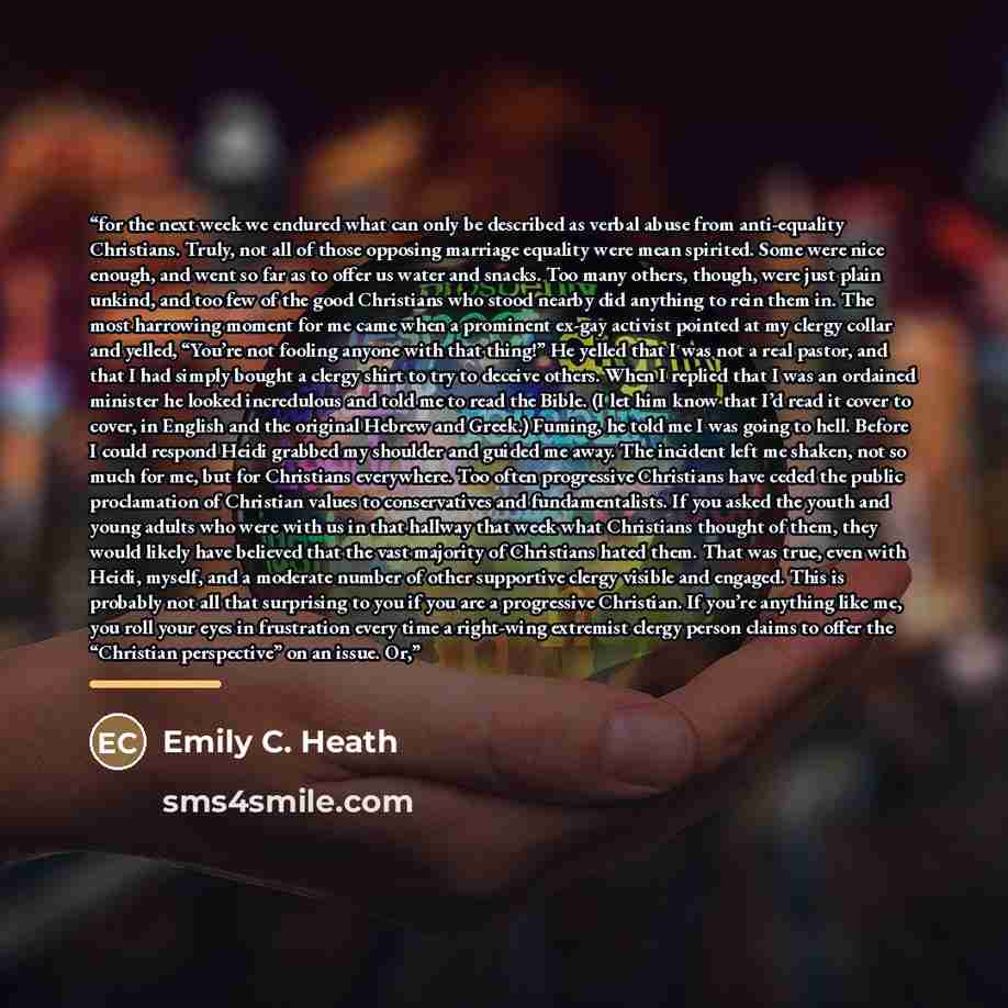 “for the next week we endured what can only be described as verbal abuse from anti-equality Christians. Truly, not all of those opposing marriage equality were mean spirited. Some were nice enough, and went so far as to offer us water and snacks. Too many others, though, were just plain unkind, and…” quote by Emily C. Heath