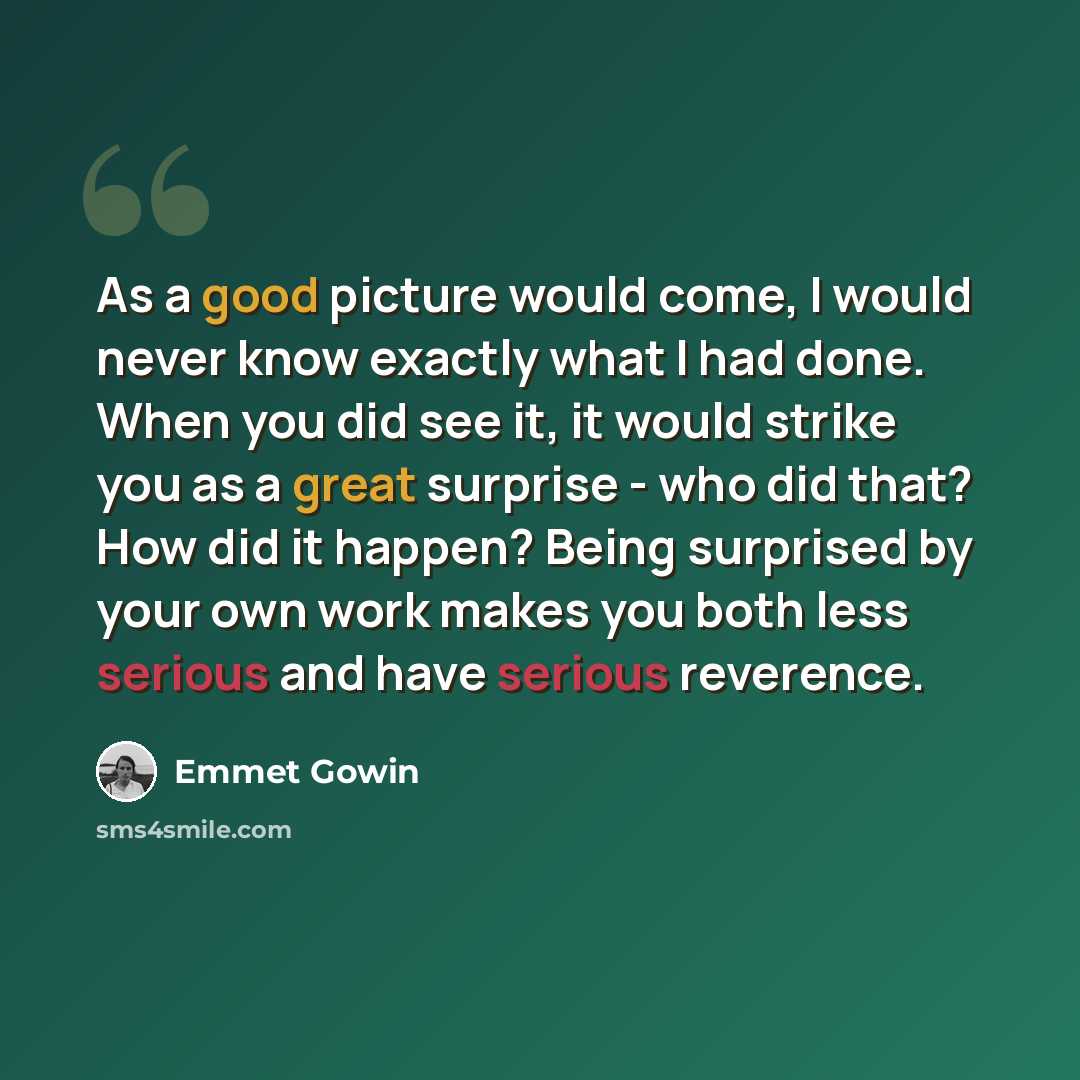 “As a good picture would come, I would never know exactly what I had done. When you did see it, it would strike you as a great surprise - who did that? How did it happen? Being surprised by your own work makes you both less serious and have serious reverence.” quote by Emmet Gowin