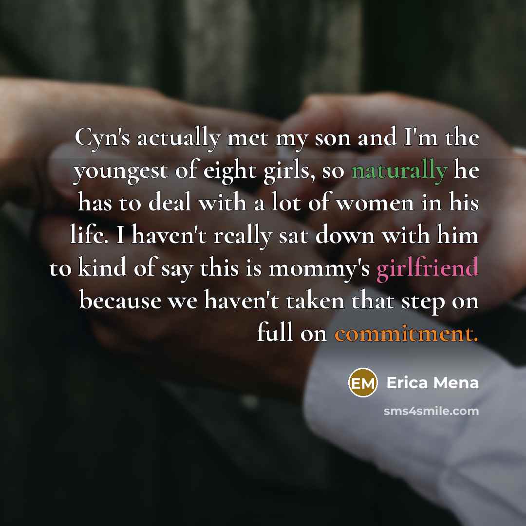 “Cyn's actually met my son and I'm the youngest of eight girls, so naturally he has to deal with a lot of women in his life. I haven't really sat down with him to kind of say this is mommy's girlfriend because we haven't taken that step on full on commitment.” quote by Erica Mena
