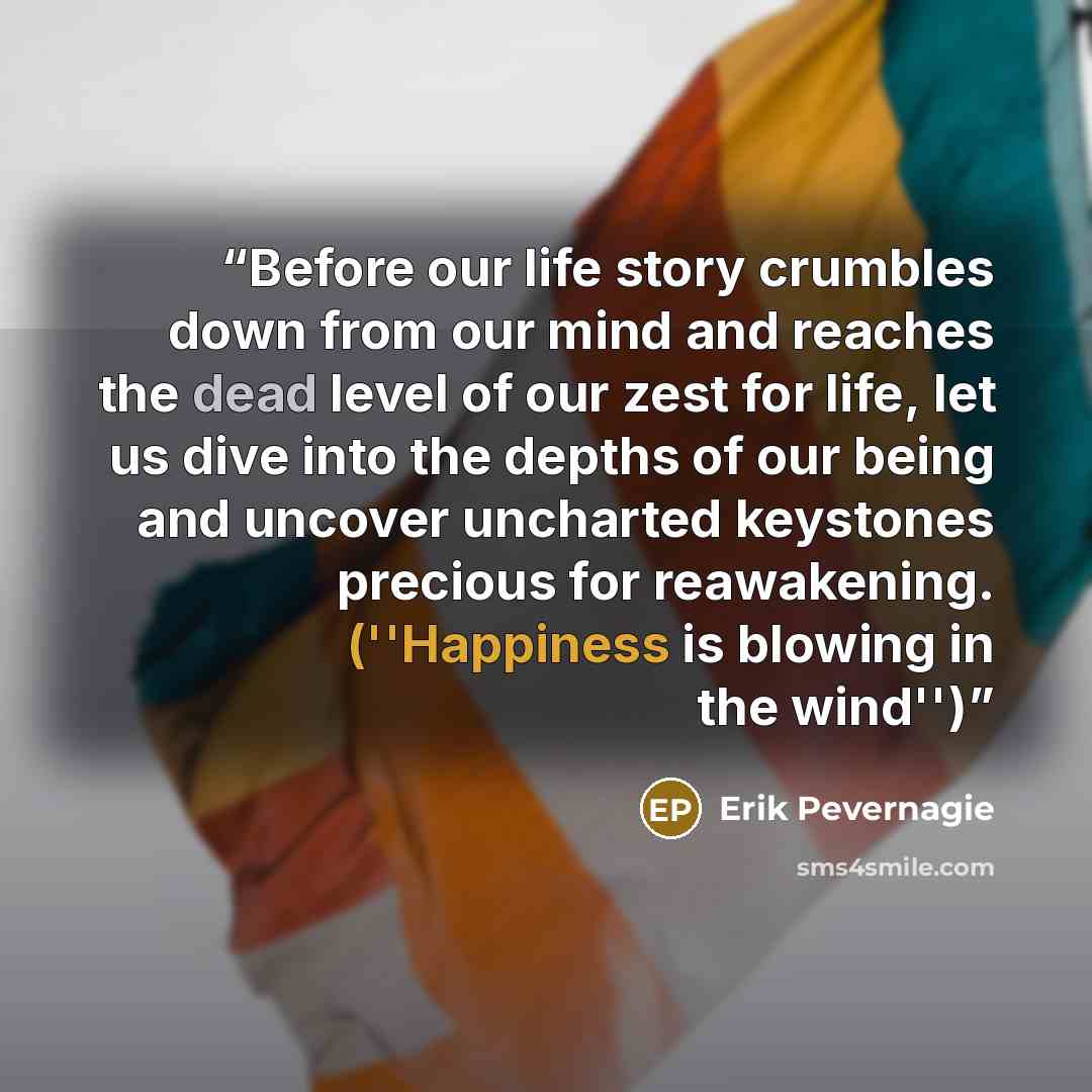 “Before our life story crumbles down from our mind and reaches the dead level of our zest for life, let us dive into the depths of our being and uncover uncharted keystones precious for reawakening. (''Happiness is blowing in the wind'')” quote by Erik Pevernagie
