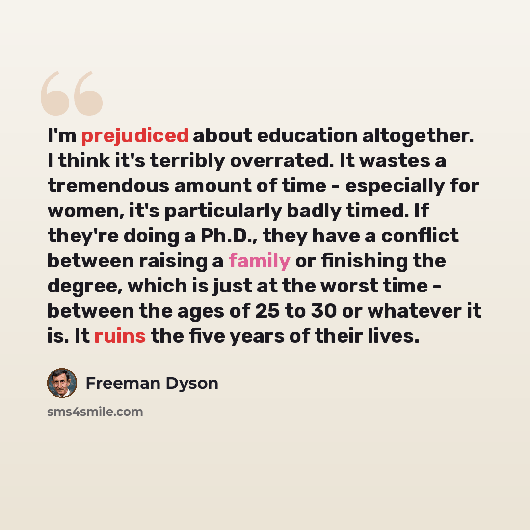 “I'm prejudiced about education altogether. I think it's terribly overrated. It wastes a tremendous amount of time - especially for women, it's particularly badly timed. If they're doing a Ph.D., they have a conflict between raising a family or finishing the degree, which is just at the worst time…” quote by Freeman Dyson