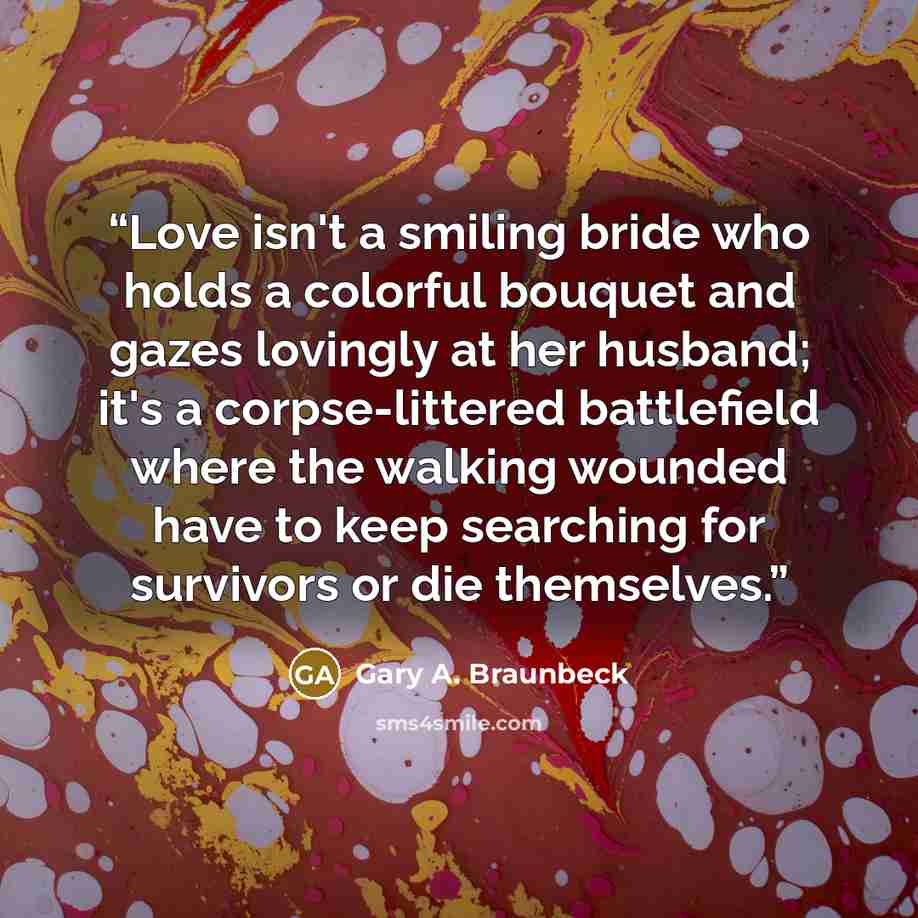 “Love isn't a smiling bride who holds a colorful bouquet and gazes lovingly at her husband; it's a corpse-littered battlefield where the walking wounded have to keep searching for survivors or die themselves.” quote by Gary A. Braunbeck