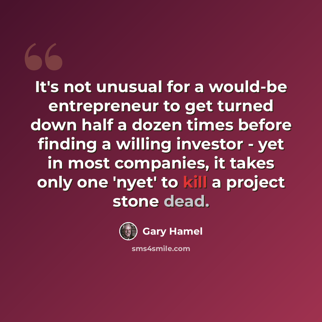 “It's not unusual for a would-be entrepreneur to get turned down half a dozen times before finding a willing investor - yet in most companies, it takes only one 'nyet' to kill a project stone dead.” quote by Gary Hamel
