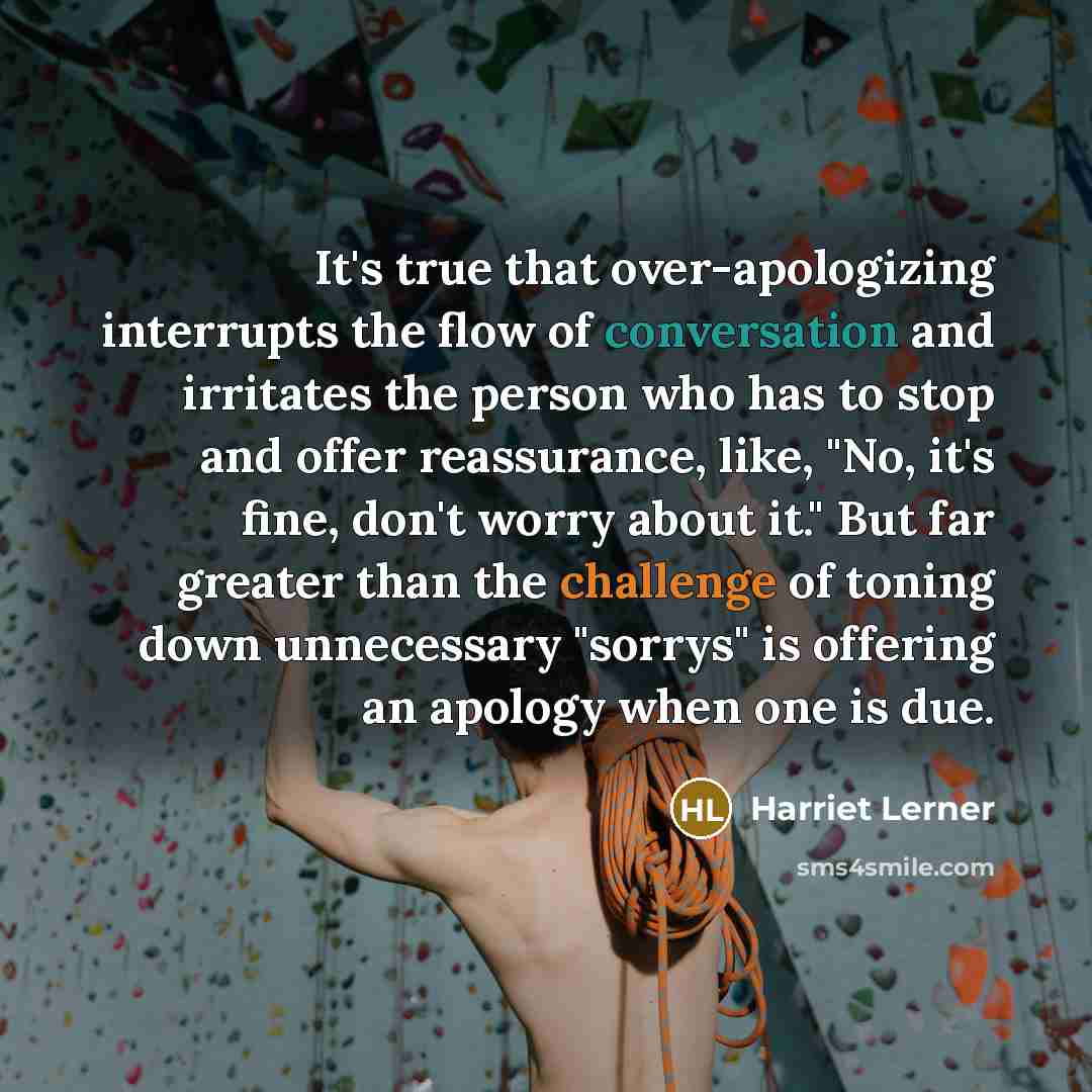 “It's true that over-apologizing interrupts the flow of conversation and irritates the person who has to stop and offer reassurance, like, "No, it's fine, don't worry about it." But far greater than the challenge of toning down unnecessary "sorrys" is offering an apology when one is due.” quote by Harriet Lerner