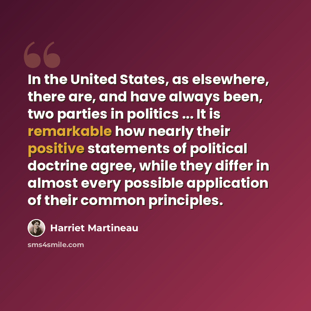 “In the United States, as elsewhere, there are, and have always been, two parties in politics ... It is remarkable how nearly their positive statements of political doctrine agree, while they differ in almost every possible application of their common principles.” quote by Harriet Martineau