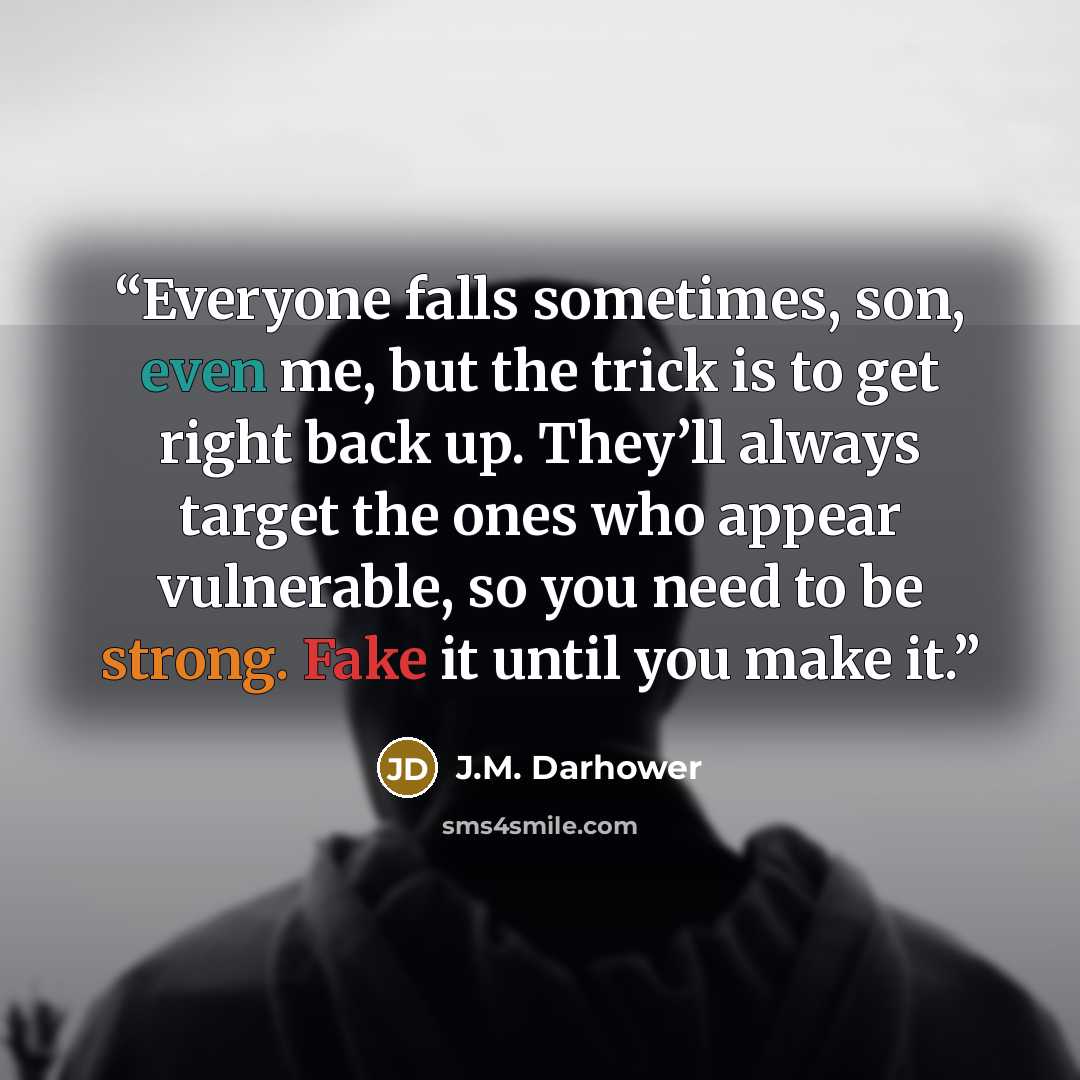 “Everyone falls sometimes, son, even me, but the trick is to get right back up. They’ll always target the ones who appear vulnerable, so you need to be strong. Fake it until you make it.” quote by J.M. Darhower
