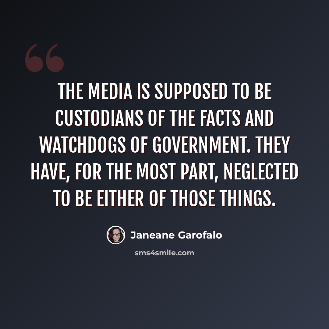 “The media is supposed to be custodians of the facts and watchdogs of government. They have, for the most part, neglected to be either of those things.” quote by Janeane Garofalo