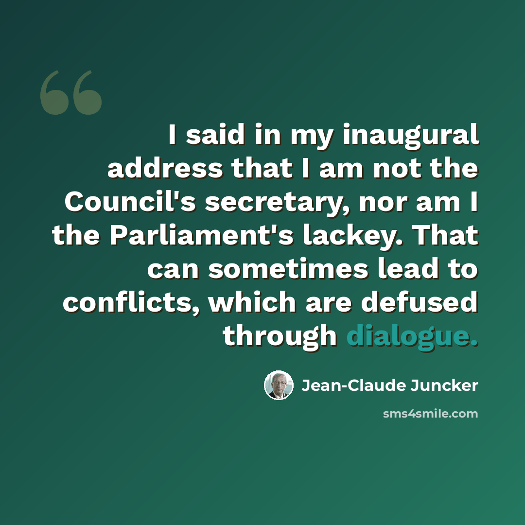 “I said in my inaugural address that I am not the Council's secretary, nor am I the Parliament's lackey. That can sometimes lead to conflicts, which are defused through dialogue.” quote by Jean-Claude Juncker