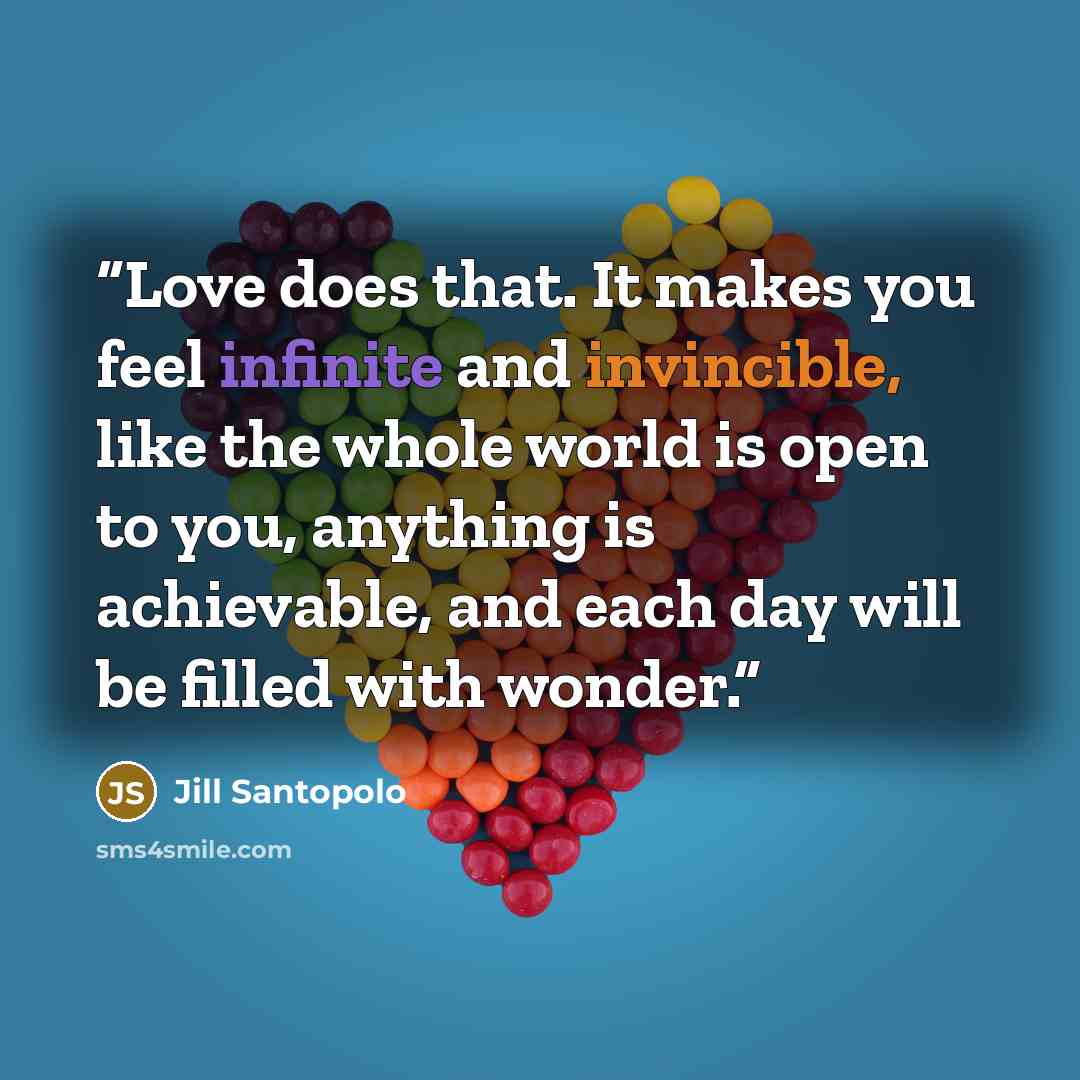 “Love does that. It makes you feel infinite and invincible, like the whole world is open to you, anything is achievable, and each day will be filled with wonder.” quote by Jill Santopolo