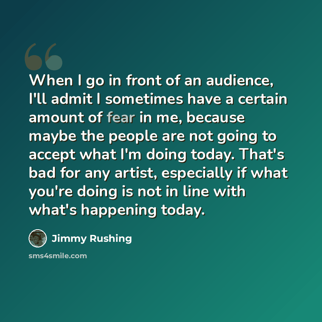 “When I go in front of an audience, I'll admit I sometimes have a certain amount of fear in me, because maybe the people are not going to accept what I'm doing today. That's bad for any artist, especially if what you're doing is not in line with what's happening today.” quote by Jimmy Rushing