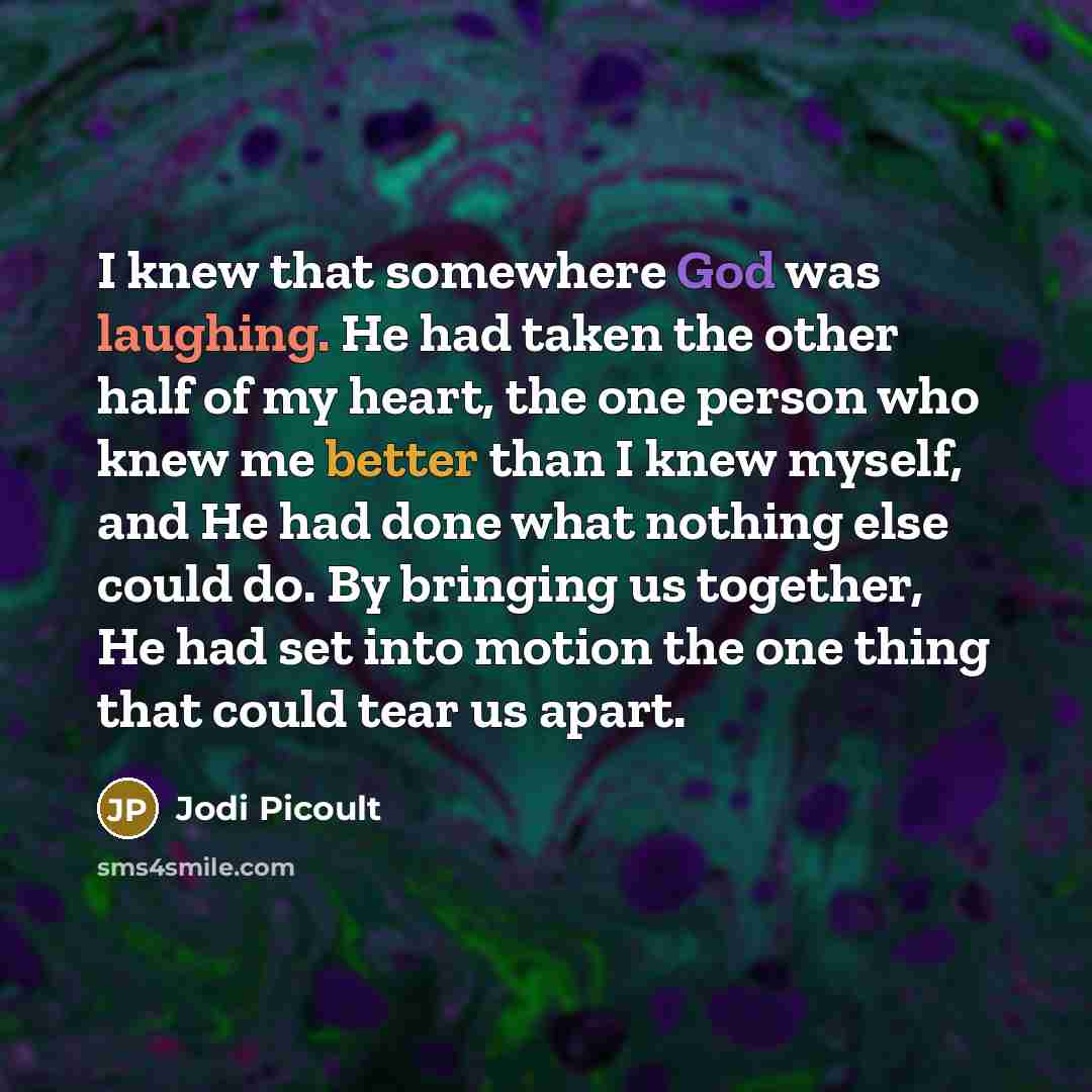 “I knew that somewhere God was laughing. He had taken the other half of my heart, the one person who knew me better than I knew myself, and He had done what nothing else could do. By bringing us together, He had set into motion the one thing that could tear us apart.” quote by Jodi Picoult