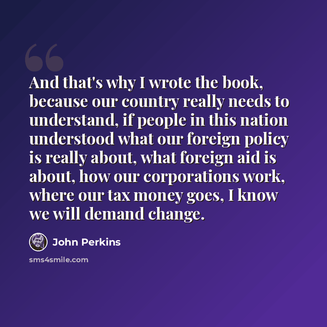 “And that's why I wrote the book, because our country really needs to understand, if people in this nation understood what our foreign policy is really about, what foreign aid is about, how our corporations work, where our tax money goes, I know we will demand change.” quote by John Perkins