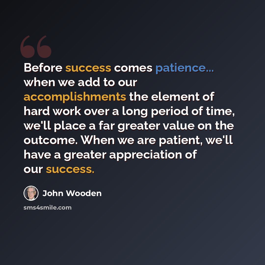“Before success comes patience... when we add to our accomplishments the element of hard work over a long period of time, we'll place a far greater value on the outcome. When we are patient, we'll have a greater appreciation of our success.” quote by John Wooden