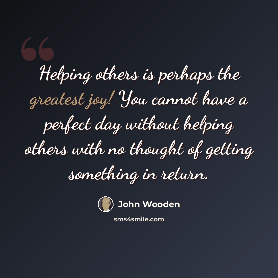 “Helping others is perhaps the greatest joy! You cannot have a perfect day without helping others with no thought of getting something in return.” quote by John Wooden