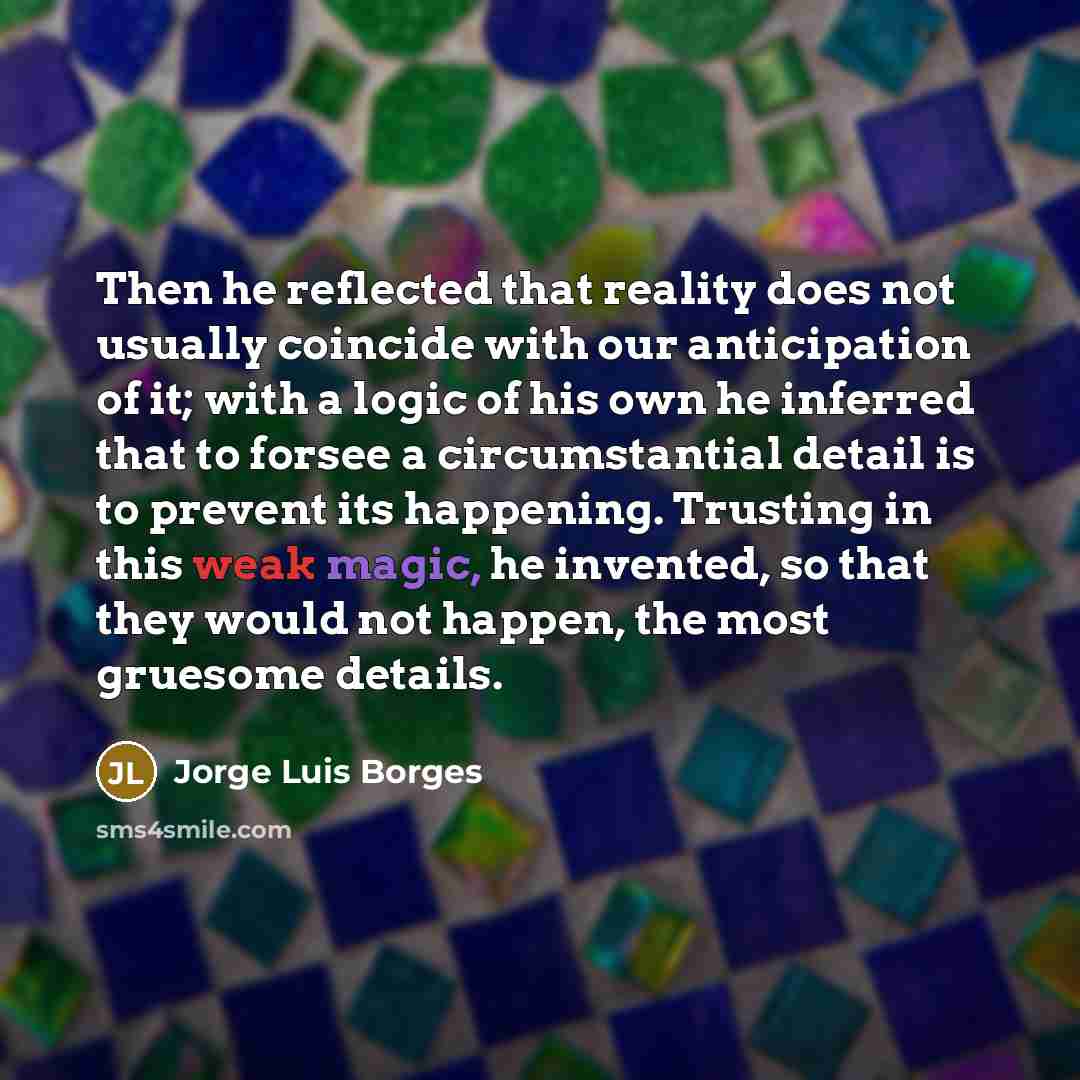 “Then he reflected that reality does not usually coincide with our anticipation of it; with a logic of his own he inferred that to forsee a circumstantial detail is to prevent its happening. Trusting in this weak magic, he invented, so that they would not happen, the most gruesome details.” quote by Jorge Luis Borges