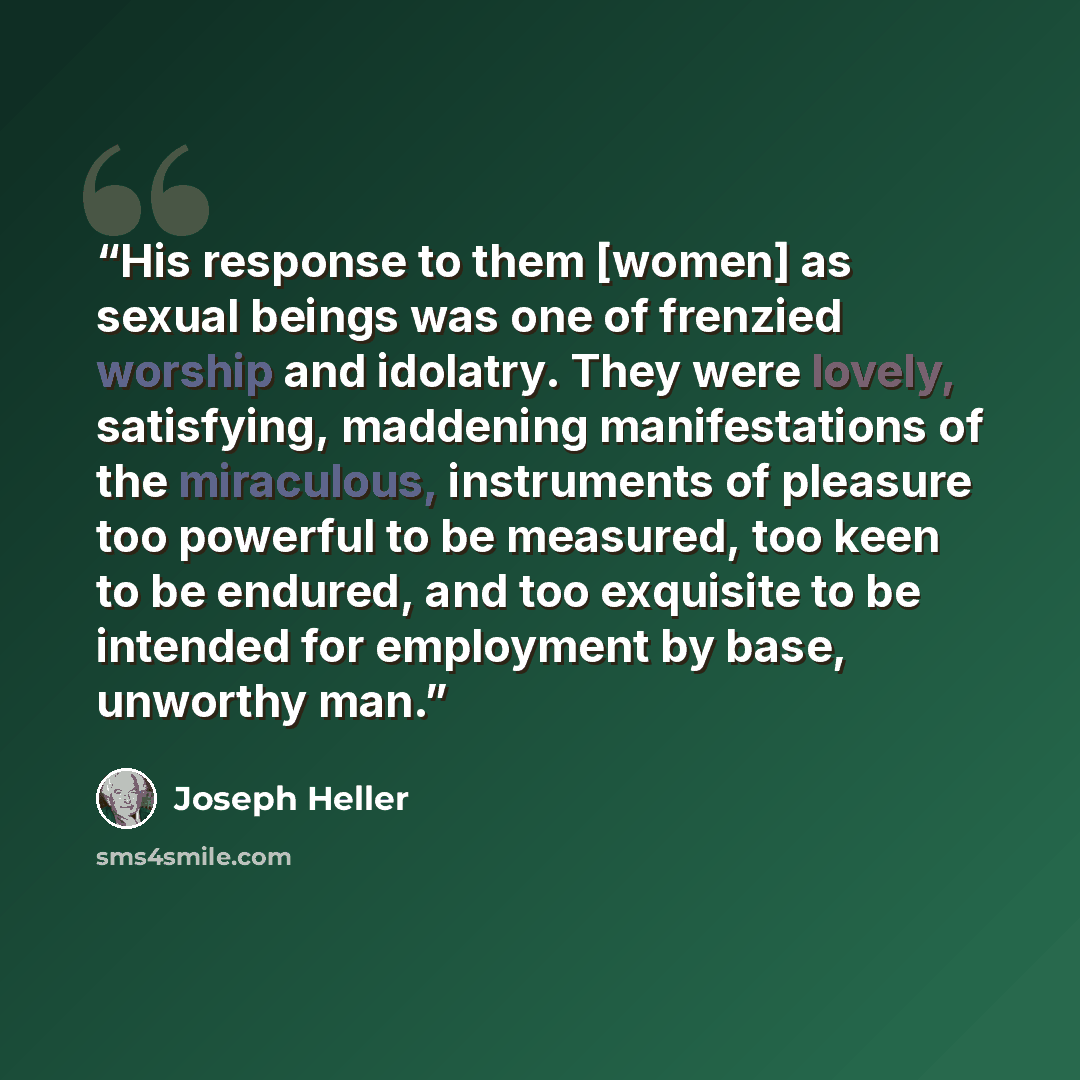 “His response to them [women] as sexual beings was one of frenzied worship and idolatry. They were lovely, satisfying, maddening manifestations of the miraculous, instruments of pleasure too powerful to be measured, too keen to be endured, and too exquisite to be intended for employment by base…” quote by Joseph Heller