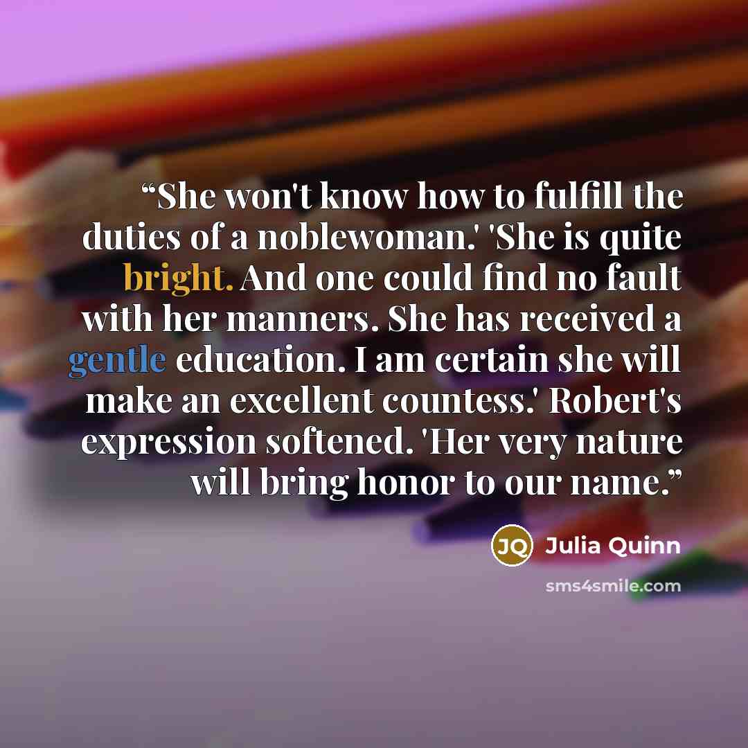 “She won't know how to fulfill the duties of a noblewoman.' 'She is quite bright. And one could find no fault with her manners. She has received a gentle education. I am certain she will make an excellent countess.' Robert's expression softened. 'Her very nature will bring honor to our name.” quote by Julia Quinn