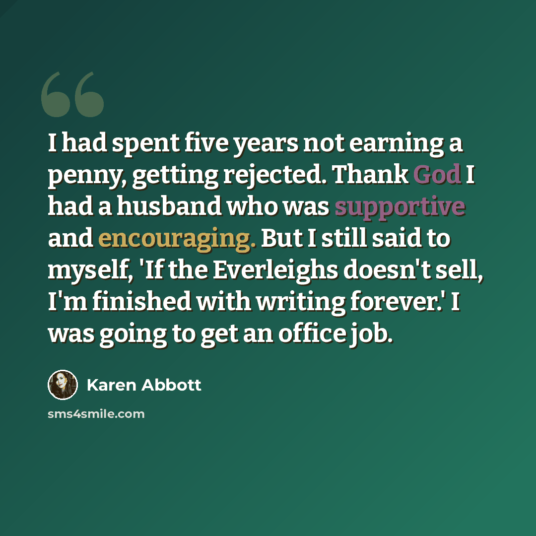 “I had spent five years not earning a penny, getting rejected. Thank God I had a husband who was supportive and encouraging. But I still said to myself, 'If the Everleighs doesn't sell, I'm finished with writing forever.' I was going to get an office job.” quote by Karen Abbott