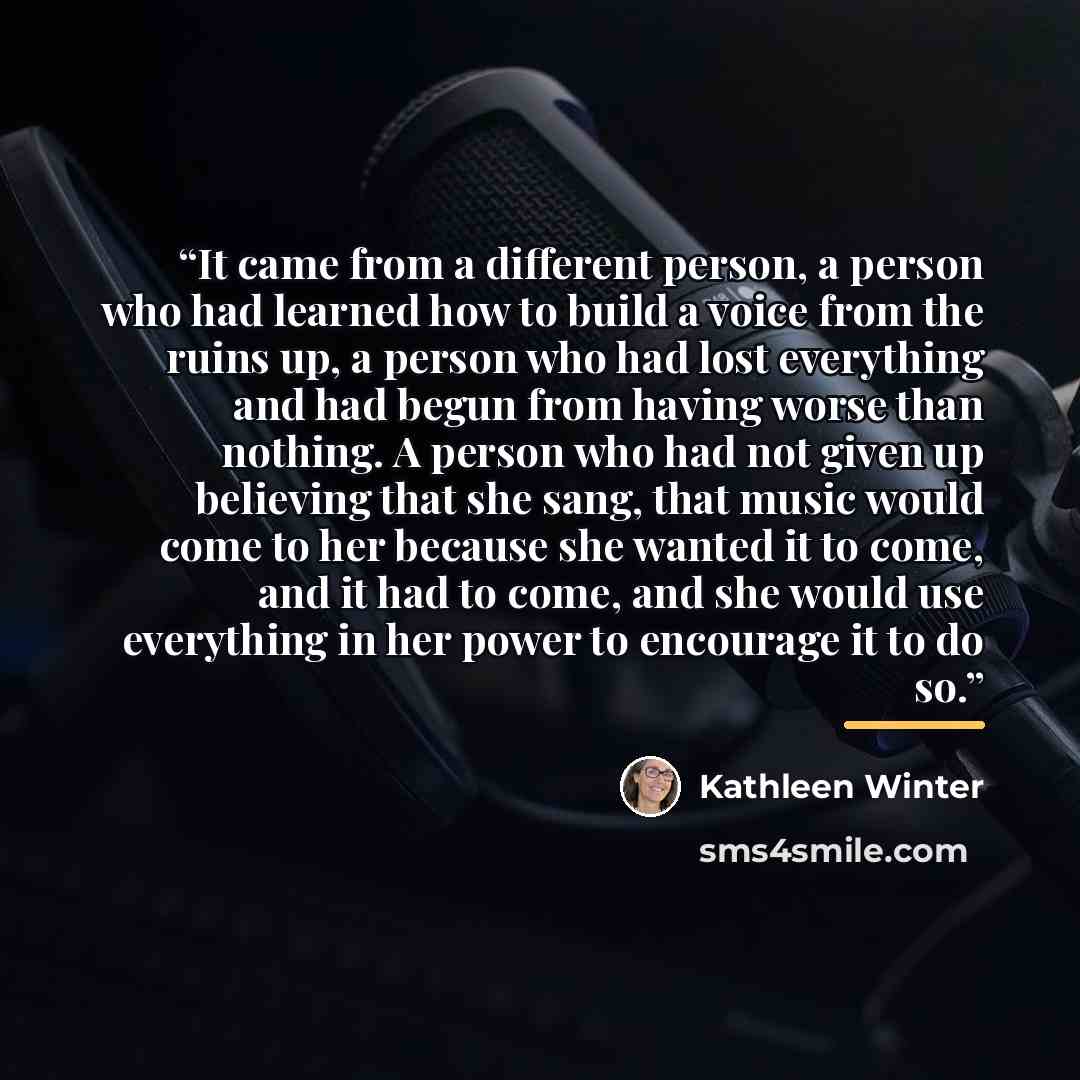 “It came from a different person, a person who had learned how to build a voice from the ruins up, a person who had lost everything and had begun from having worse than nothing. A person who had not given up believing that she sang, that music would come to her because she wanted it to come, and it…” quote by Kathleen Winter