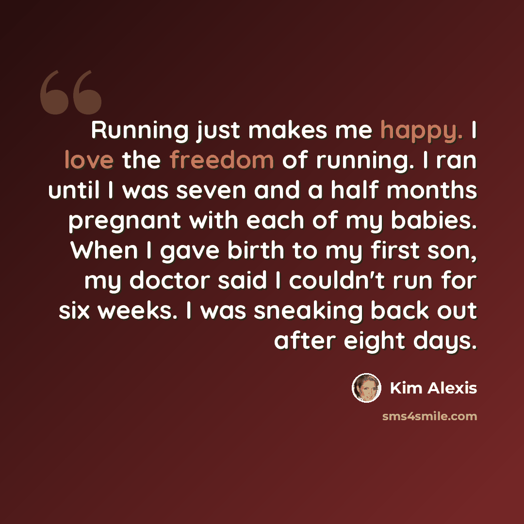 “Running just makes me happy. I love the freedom of running. I ran until I was seven and a half months pregnant with each of my babies. When I gave birth to my first son, my doctor said I couldn't run for six weeks. I was sneaking back out after eight days.” quote by Kim Alexis