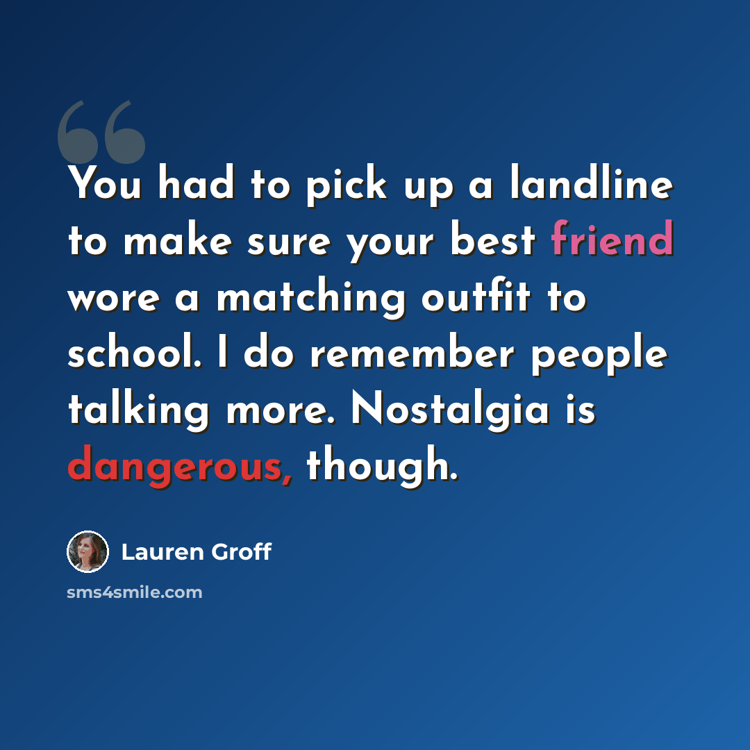 “You had to pick up a landline to make sure your best friend wore a matching outfit to school. I do remember people talking more. Nostalgia is dangerous, though.” quote by Lauren Groff