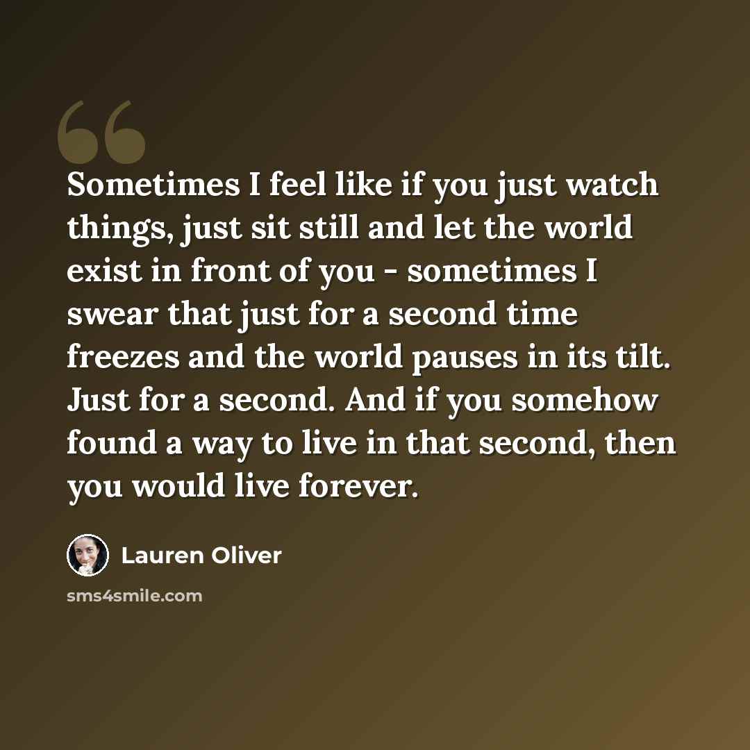 “Sometimes I feel like if you just watch things, just sit still and let the world exist in front of you - sometimes I swear that just for a second time freezes and the world pauses in its tilt. Just for a second. And if you somehow found a way to live in that second, then you would live forever.” quote by Lauren Oliver
