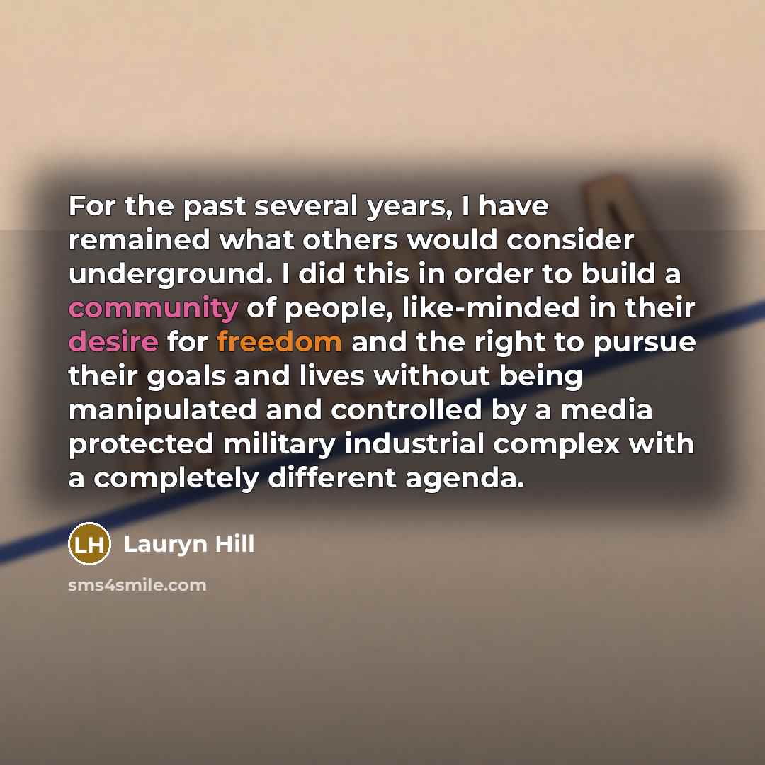 “For the past several years, I have remained what others would consider underground. I did this in order to build a community of people, like-minded in their desire for freedom and the right to pursue their goals and lives without being manipulated and controlled by a media protected military…” quote by Lauryn Hill