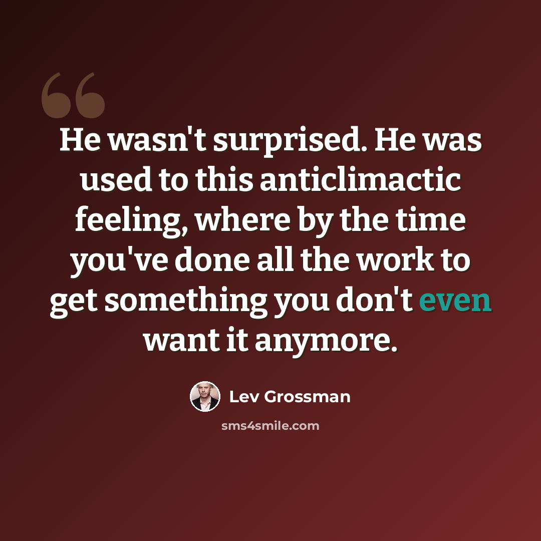 “He wasn't surprised. He was used to this anticlimactic feeling, where by the time you've done all the work to get something you don't even want it anymore.” quote by Lev Grossman