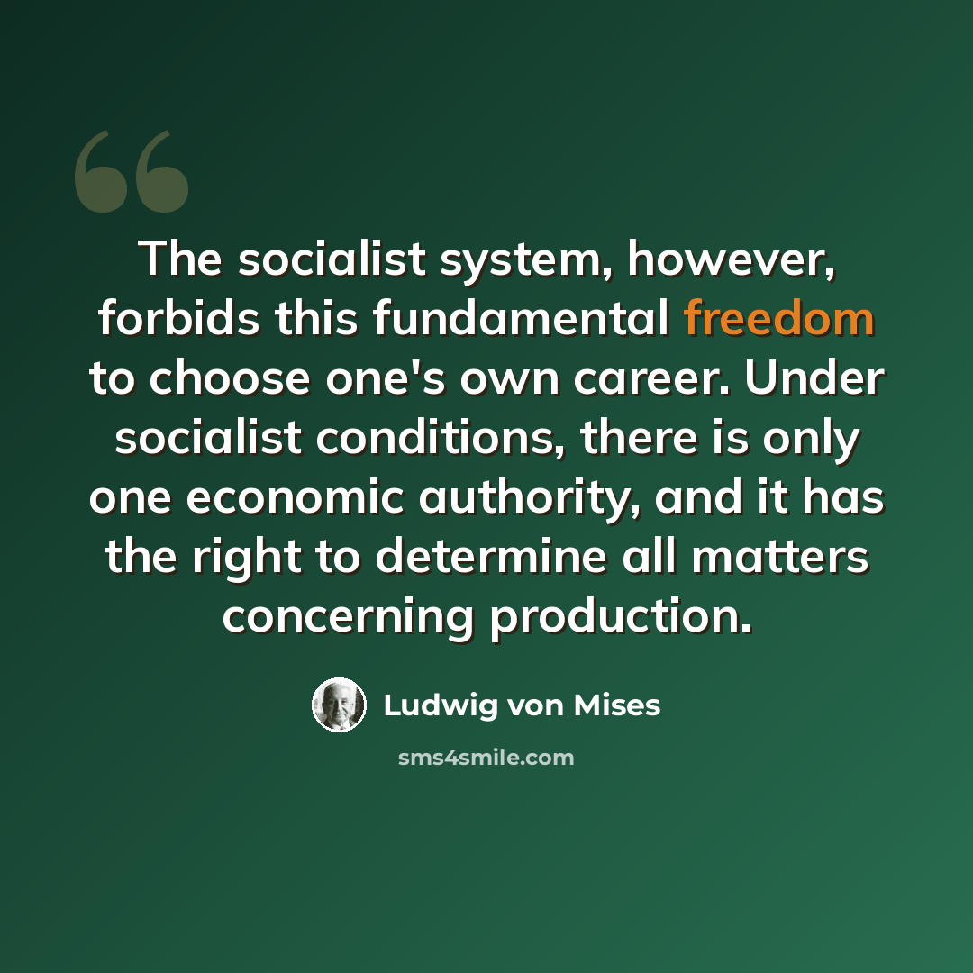“The socialist system, however, forbids this fundamental freedom to choose one's own career. Under socialist conditions, there is only one economic authority, and it has the right to determine all matters concerning production.” quote by Ludwig von Mises