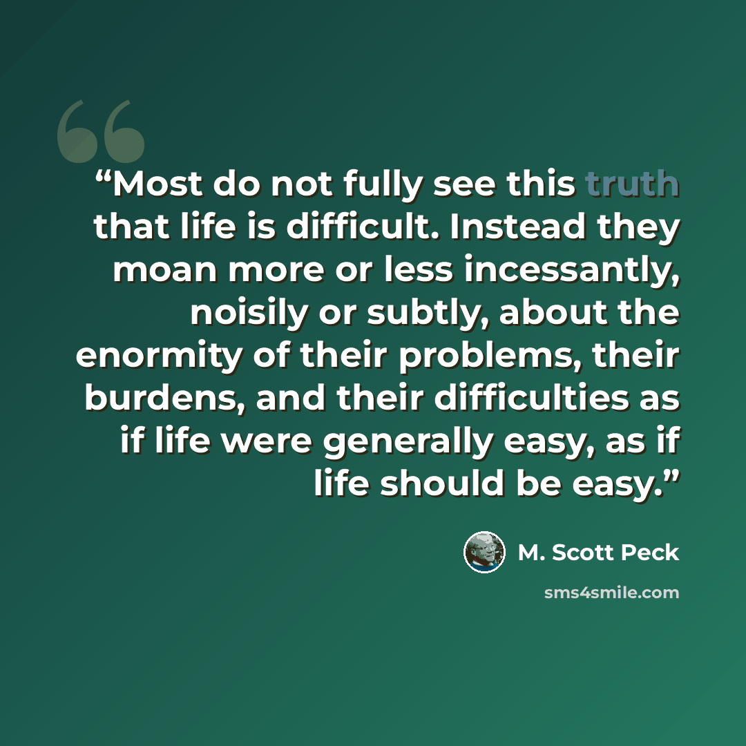 “Most do not fully see this truth that life is difficult. Instead they moan more or less incessantly, noisily or subtly, about the enormity of their problems, their burdens, and their difficulties as if life were generally easy, as if life should be easy.” quote by M. Scott Peck