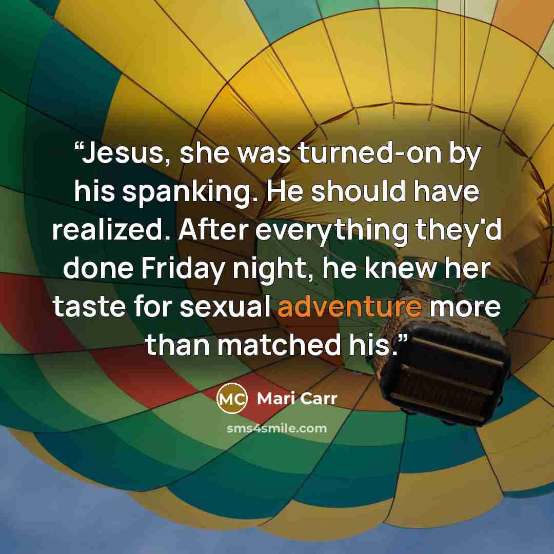 “Jesus, she was turned-on by his spanking. He should have realized. After everything they'd done Friday night, he knew her taste for sexual adventure more than matched his.” quote by Mari Carr
