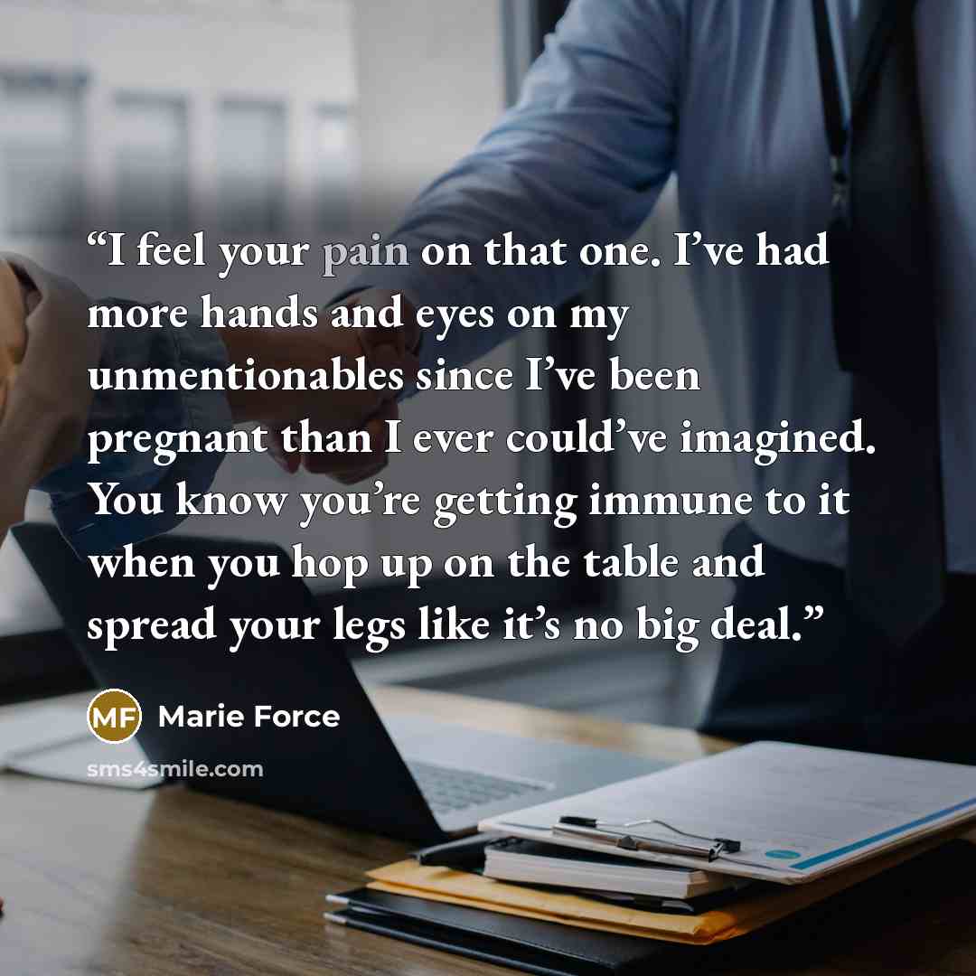 “I feel your pain on that one. I’ve had more hands and eyes on my unmentionables since I’ve been pregnant than I ever could’ve imagined. You know you’re getting immune to it when you hop up on the table and spread your legs like it’s no big deal.” quote by Marie Force
