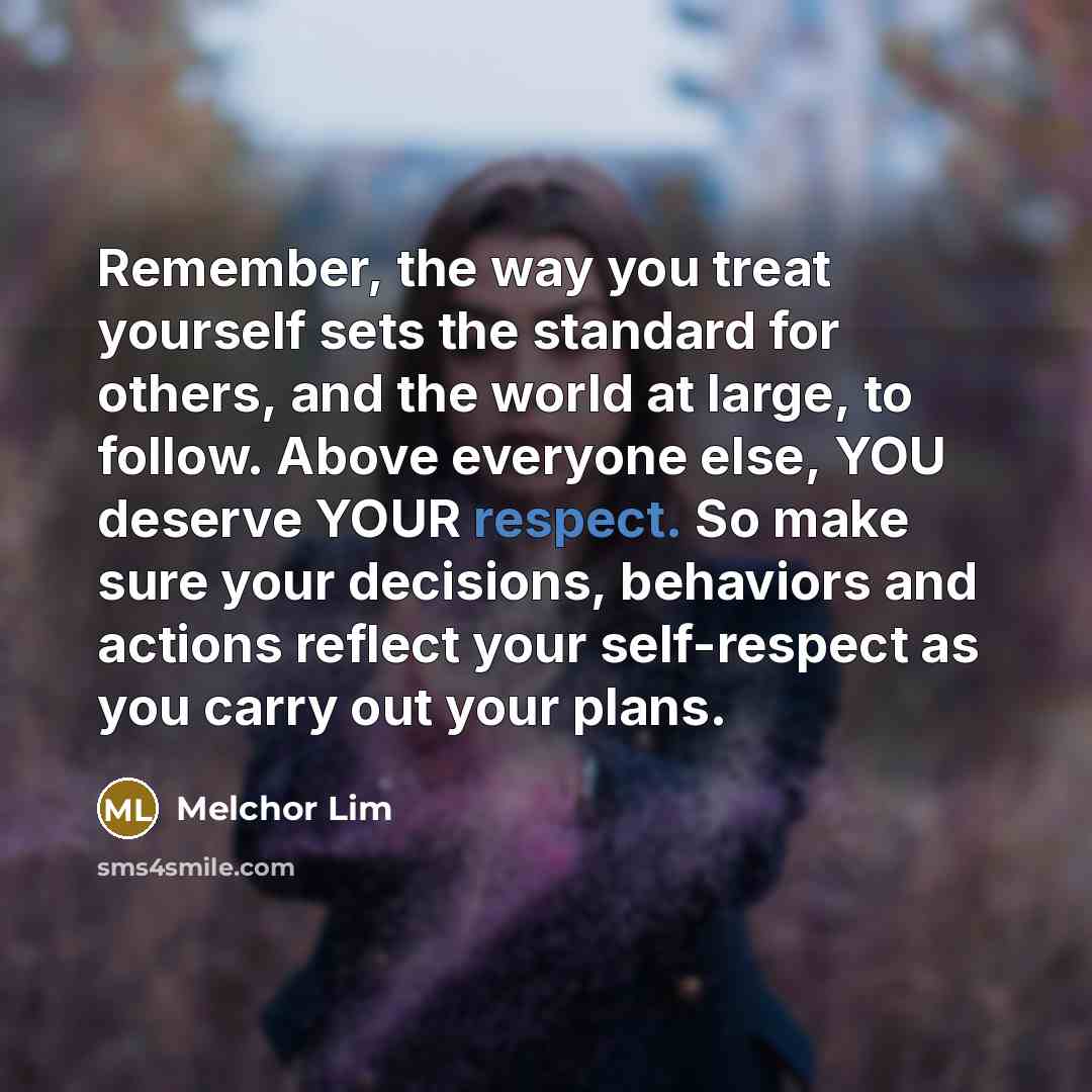 “Remember, the way you treat yourself sets the standard for others, and the world at large, to follow. Above everyone else, YOU deserve YOUR respect. So make sure your decisions, behaviors and actions reflect your self-respect as you carry out your plans.” quote by Melchor Lim