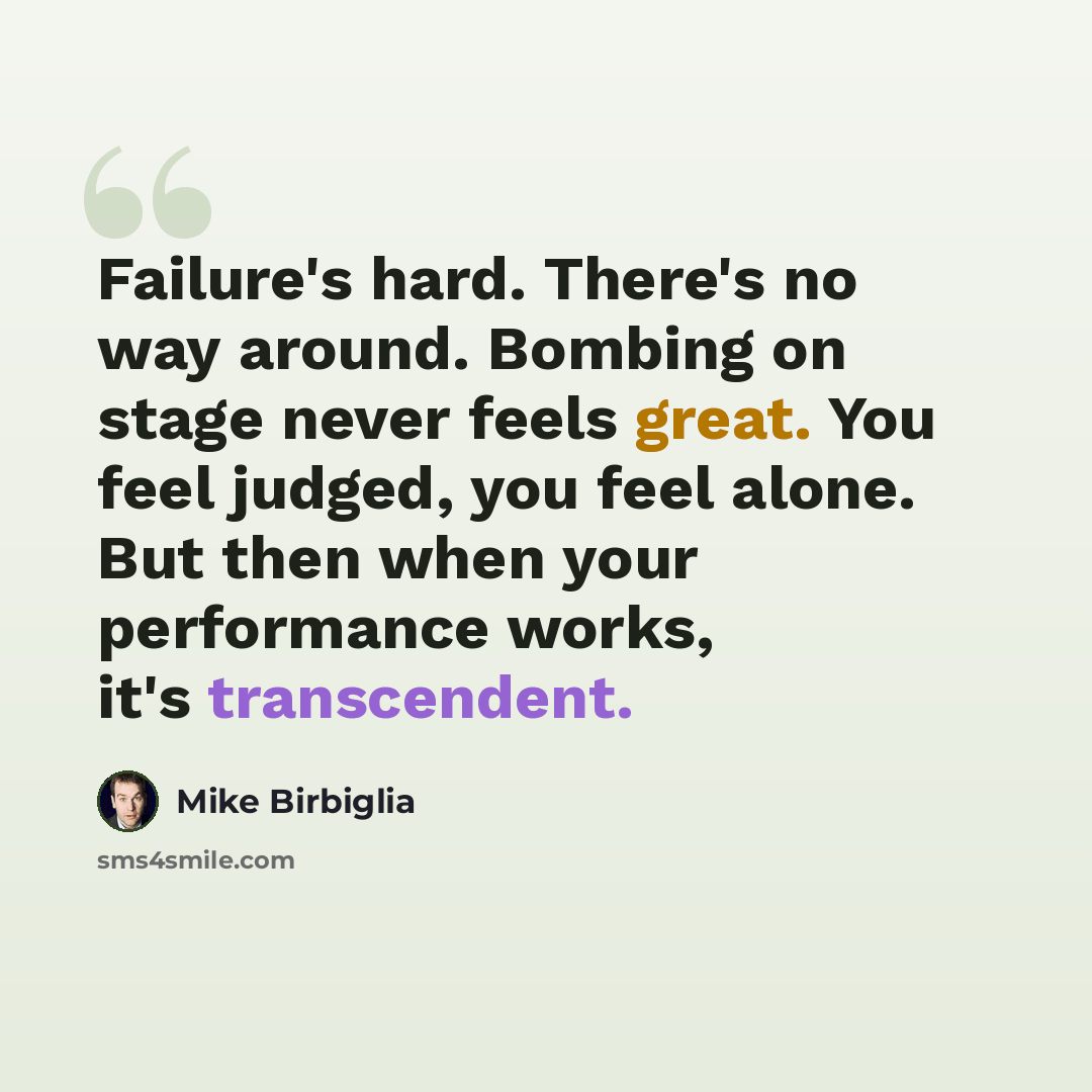 “Failure's hard. There's no way around. Bombing on stage never feels great. You feel judged, you feel alone. But then when your performance works, it's transcendent.” quote by Mike Birbiglia