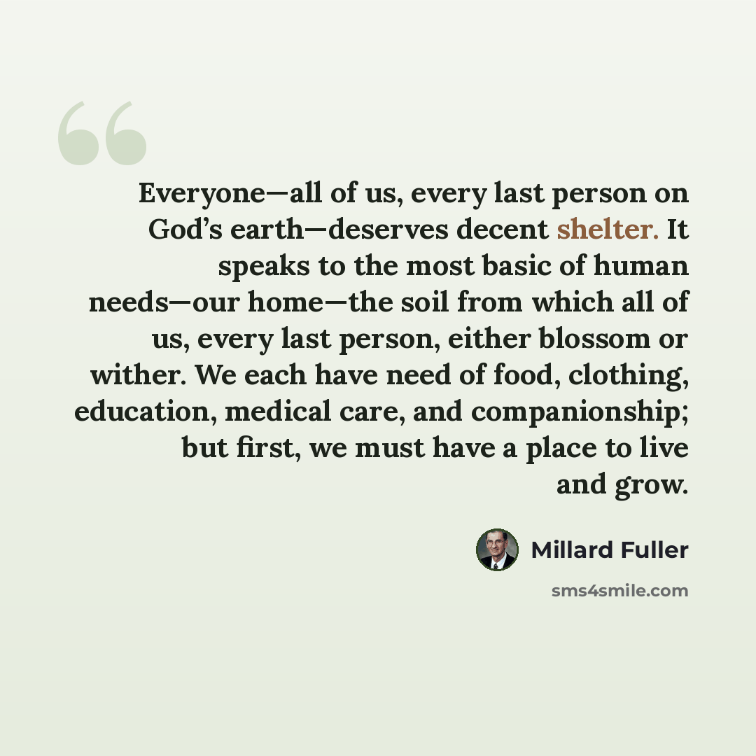 “Everyone—all of us, every last person on God’s earth—deserves decent shelter. It speaks to the most basic of human needs—our home—the soil from which all of us, every last person, either blossom or wither. We each have need of food, clothing, education, medical care, and companionship; but first…” quote by Millard Fuller