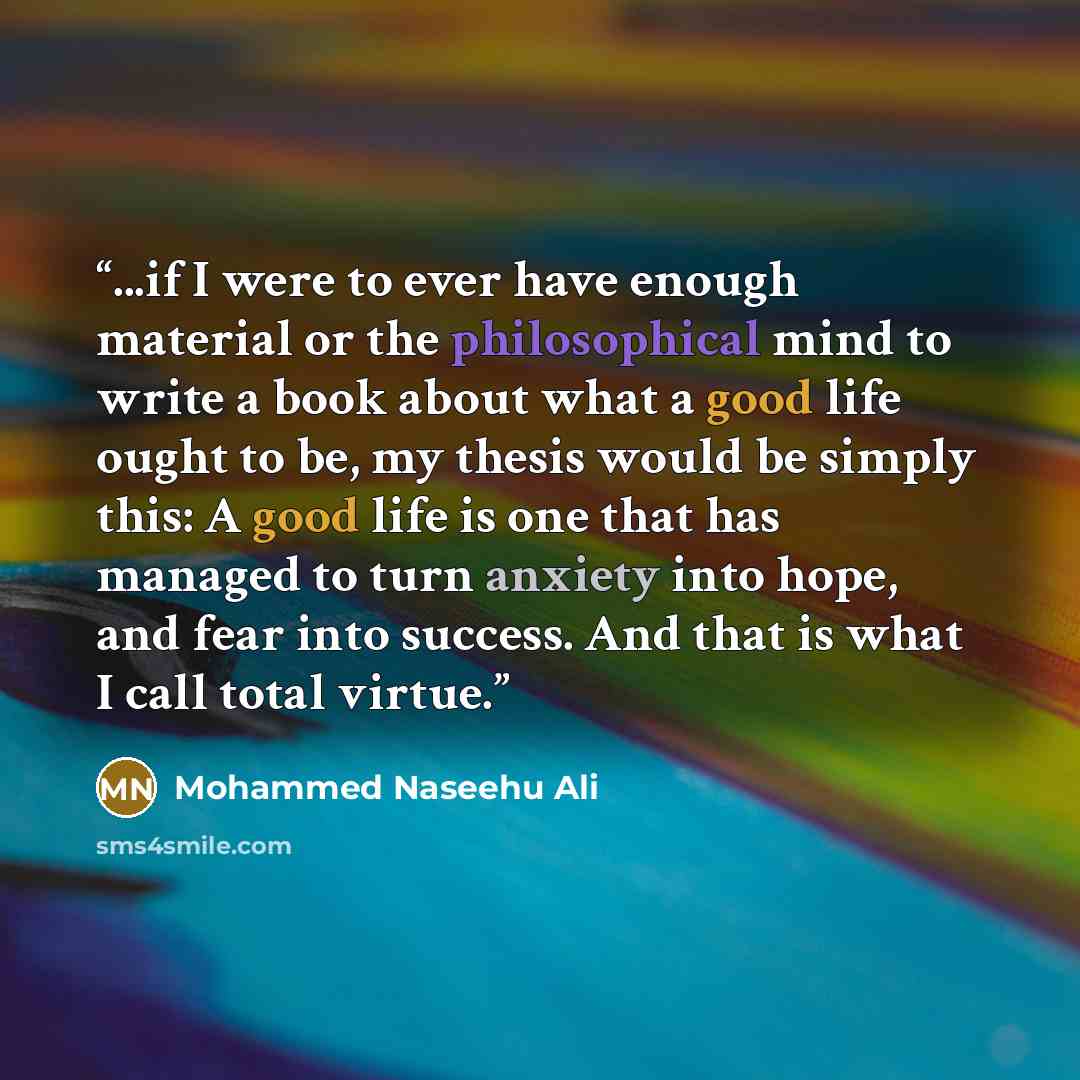 “...if I were to ever have enough material or the philosophical mind to write a book about what a good life ought to be, my thesis would be simply this: A good life is one that has managed to turn anxiety into hope, and fear into success. And that is what I call total virtue.” quote by Mohammed Naseehu Ali