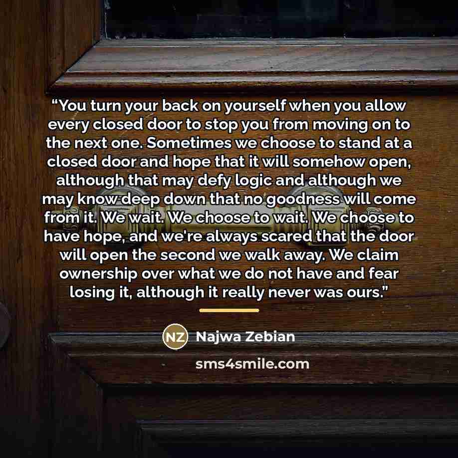 “You turn your back on yourself when you allow every closed door to stop you from moving on to the next one. Sometimes we choose to stand at a closed door and hope that it will somehow open, although that may defy logic and although we may know deep down that no goodness will come from it. We wait…” quote by Najwa Zebian