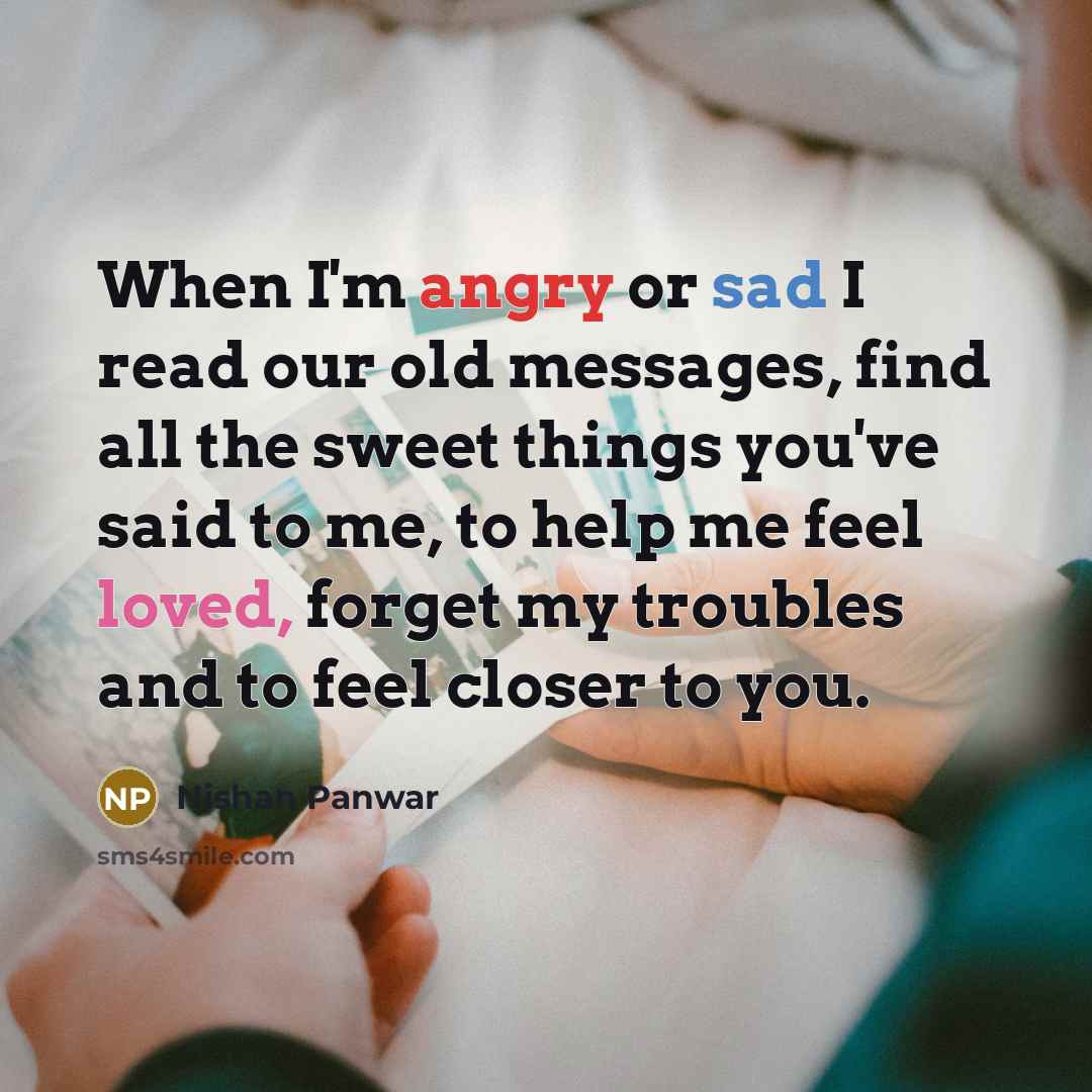 “When I'm angry or sad I read our old messages, find all the sweet things you've said to me, to help me feel loved, forget my troubles and to feel closer to you.” quote by Nishan Panwar