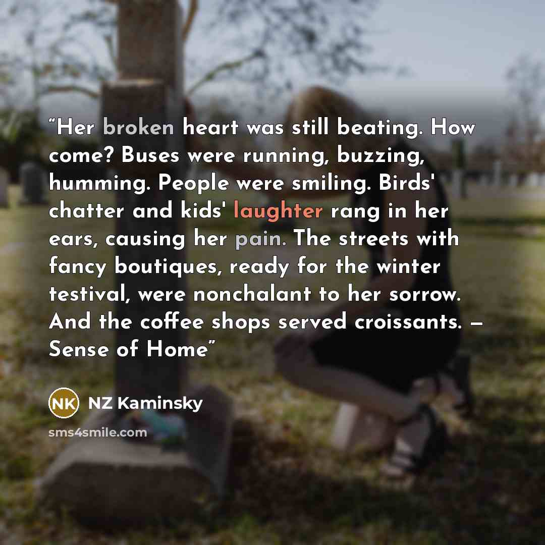 “Her broken heart was still beating. How come? Buses were running, buzzing, humming. People were smiling. Birds' chatter and kids' laughter rang in her ears, causing her pain. The streets with fancy boutiques, ready for the winter testival, were nonchalant to her sorrow. And the coffee shops served…” quote by NZ Kaminsky