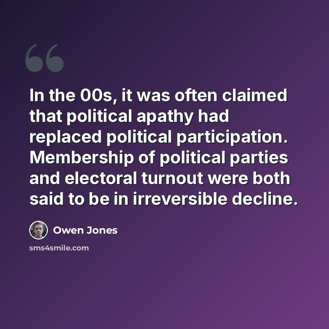 “In the 00s, it was often claimed that political apathy had replaced political participation. Membership of political parties and electoral turnout were both said to be in irreversible decline.” quote by Owen Jones