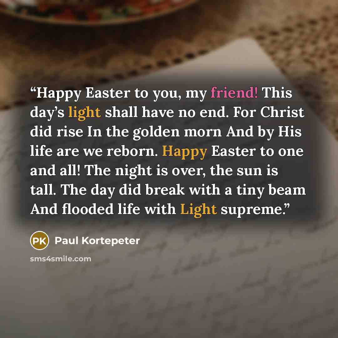 “Happy Easter to you, my friend! This day’s light shall have no end. For Christ did rise In the golden morn And by His life are we reborn. Happy Easter to one and all! The night is over, the sun is tall. The day did break with a tiny beam And flooded life with Light supreme.” quote by Paul Kortepeter