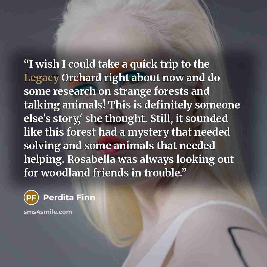 “I wish I could take a quick trip to the Legacy Orchard right about now and do some research on strange forests and talking animals! This is definitely someone else's story,' she thought. Still, it sounded like this forest had a mystery that needed solving and some animals that needed helping…” quote by Perdita Finn