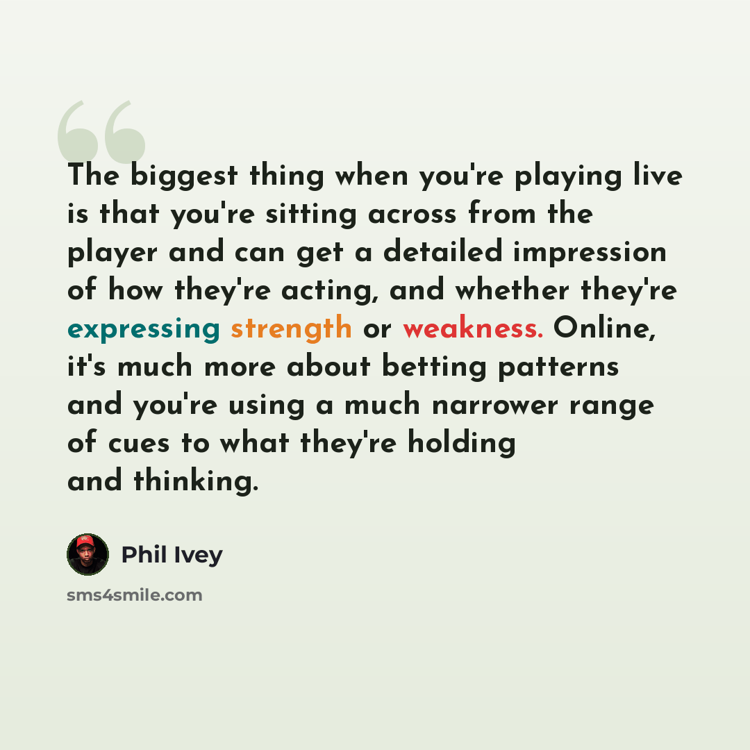 “The biggest thing when you're playing live is that you're sitting across from the player and can get a detailed impression of how they're acting, and whether they're expressing strength or weakness. Online, it's much more about betting patterns and you're using a much narrower range of cues to…” quote by Phil Ivey