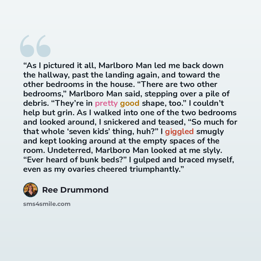 “As I pictured it all, Marlboro Man led me back down the hallway, past the landing again, and toward the other bedrooms in the house. “There are two other bedrooms,” Marlboro Man said, stepping over a pile of debris. “They’re in pretty good shape, too.” I couldn’t help but grin. As I walked into…” quote by Ree Drummond